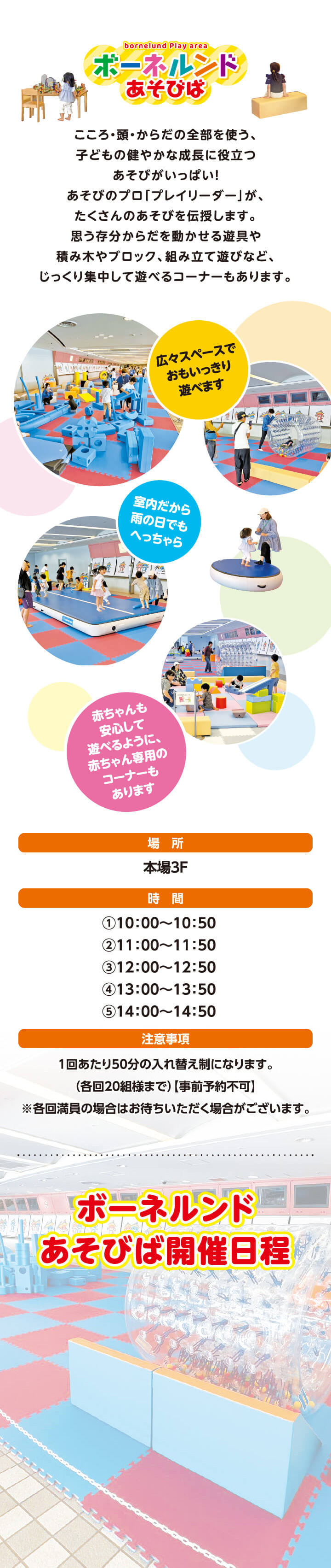 bounelund Play area／ボーネルンドあそびば／こころ・頭・からだの全部を使う、子どもの健やかな成長に役立つあそびがいっぱい！あそびのプロ「プレイリーダー」が、たくさんのあそびを伝授します。思う存分からだを動かせる遊具や積み木やブロック、組み立て遊びなど、じっくり集中して遊べるコーナーもあります。／広々スペースでおもいっきり遊べます／室内だから雨の日でもへっちゃら／赤ちゃんも安心して遊べるように、赤ちゃん専用のコーナーもあります／場所：本場3F／時間：①10：00～10：50②11：00～11：50③12：00～12：50④13：00～13：50⑤14：00～14：50⑥15：00～15：50／注意事項：1回あたり50分の入れ替え制になります。（各回20組様まで）【事前予約不可】※各回満員の場合はお待ちいただく場合がございます。／ボーネルンドあそびば開催日程